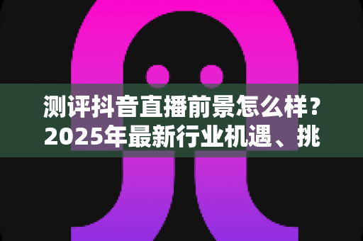 测评抖音直播前景怎么样?2025年最新行业机遇、挑战与入局指南深度解析 测评抖音直播前景怎么样?2025年最新行业机遇、挑战与入局指南深度解析