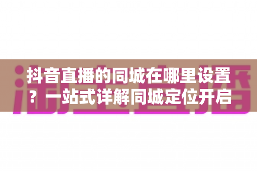 抖音直播的同城在哪里设置?一站式详解同城定位开启方法与引流技巧 抖音直播的同城在哪里设置?一站式详解同城定位开启方法与引流技巧