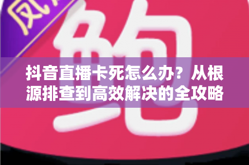 抖音直播卡死怎么办？从根源排查到高效解决的全攻略，让每一场直播都流畅不卡顿