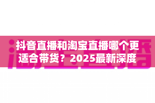 抖音直播和淘宝直播哪个更适合带货?2025最新深度对比分析与选平台实战指南 抖音直播和淘宝直播哪个更适合带货?2025最新深度对比分析与选平台实战指南