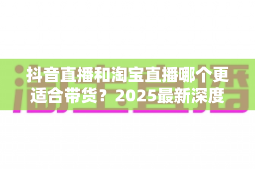 抖音直播和淘宝直播哪个更适合带货?2025最新深度对比分析与选平台实战指南 抖音直播和淘宝直播哪个更适合带货?2025最新深度对比分析与选平台实战指南