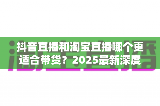 抖音直播和淘宝直播哪个更适合带货?2025最新深度对比分析与选平台实战指南 抖音直播和淘宝直播哪个更适合带货?2025最新深度对比分析与选平台实战指南