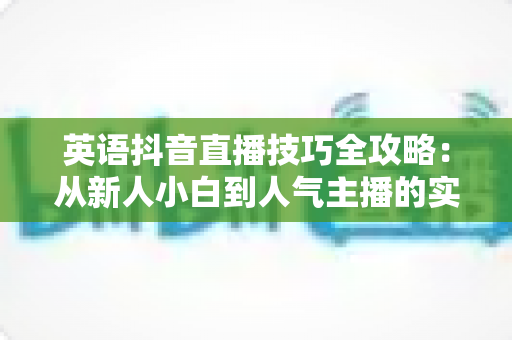 英语抖音直播技巧全攻略:从新人小白到人气主播的实战秘籍 英语抖音直播技巧全攻略:从新人小白到人气主播的实战秘籍