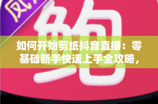 如何开始剪纸抖音直播:零基础新手快速上手全攻略,轻松打造传统艺术人气直播间 如何开始剪纸抖音直播:零基础新手快速上手全攻略,轻松打造传统艺术人气直播间