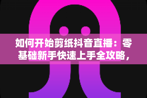 如何开始剪纸抖音直播:零基础新手快速上手全攻略,轻松打造传统艺术人气直播间 如何开始剪纸抖音直播:零基础新手快速上手全攻略,轻松打造传统艺术人气直播间