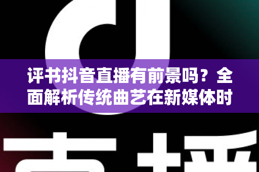 评书抖音直播有前景吗？全面解析传统曲艺在新媒体时代的机遇、挑战与变现路径