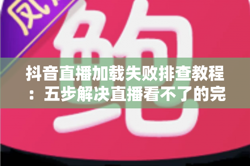 抖音直播加载失败排查教程:五步解决直播看不了的完整指南 抖音直播加载失败排查教程:五步解决直播看不了的完整指南