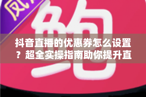抖音直播的优惠券怎么设置？超全实操指南助你提升直播间转化率