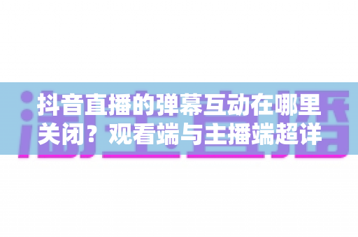 抖音直播的弹幕互动在哪里关闭?观看端与主播端超详细设置指南 抖音直播的弹幕互动在哪里关闭?观看端与主播端超详细设置指南