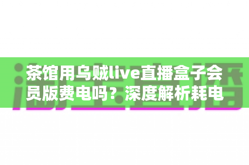 茶馆用乌贼live直播盒子会员版费电吗？深度解析耗电量与使用成本全指南