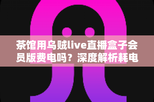 茶馆用乌贼live直播盒子会员版费电吗？深度解析耗电量与使用成本全指南