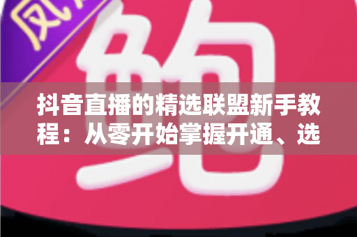 抖音直播的精选联盟新手教程：从零开始掌握开通、选品与带货全流程
