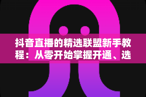 抖音直播的精选联盟新手教程：从零开始掌握开通、选品与带货全流程