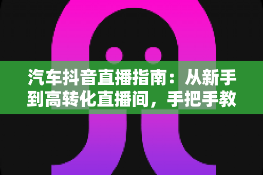 汽车抖音直播指南:从新手到高转化直播间,手把手教你卖车出圈 汽车抖音直播指南:从新手到高转化直播间,手把手教你卖车出圈