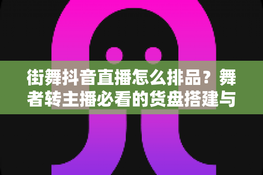 街舞抖音直播怎么排品?舞者转主播必看的货盘搭建与节奏实战指南 街舞抖音直播怎么排品?舞者转主播必看的货盘搭建与节奏实战指南
