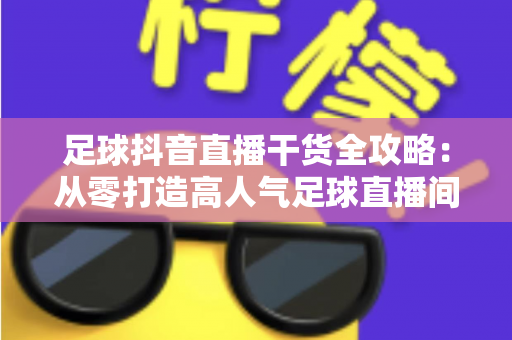 足球抖音直播干货全攻略:从零打造高人气足球直播间的实战秘籍 足球抖音直播干货全攻略:从零打造高人气足球直播间的实战秘籍