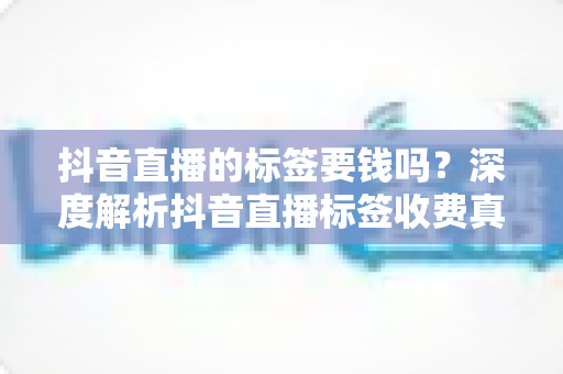 抖音直播的标签要钱吗?深度解析抖音直播标签收费真相与免费打标签实操指南 抖音直播的标签要钱吗?深度解析抖音直播标签收费真相与免费打标签实操指南