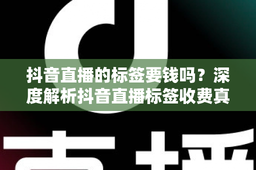 抖音直播的标签要钱吗？深度解析抖音直播标签收费真相与免费打标签实操指南