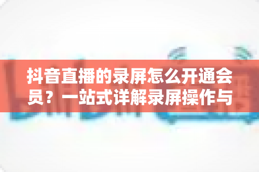 抖音直播的录屏怎么开通会员?一站式详解录屏操作与会员开通全流程指南 抖音直播的录屏怎么开通会员?一站式详解录屏操作与会员开通全流程指南