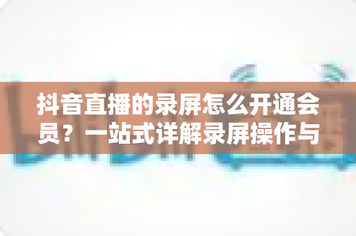 抖音直播的录屏怎么开通会员?一站式详解录屏操作与会员开通全流程指南 抖音直播的录屏怎么开通会员?一站式详解录屏操作与会员开通全流程指南