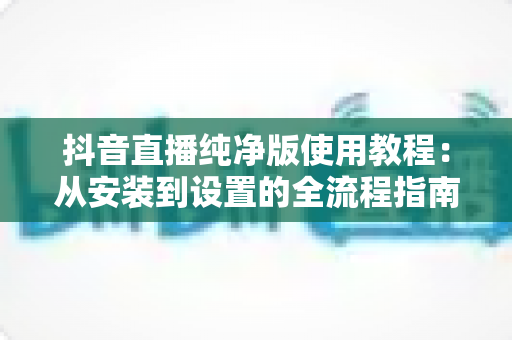 抖音直播纯净版使用教程:从安装到设置的全流程指南,助你畅享无干扰的沉浸式追播体验 抖音直播纯净版使用教程:从安装到设置的全流程指南,助你畅享无干扰的沉浸式追播体验