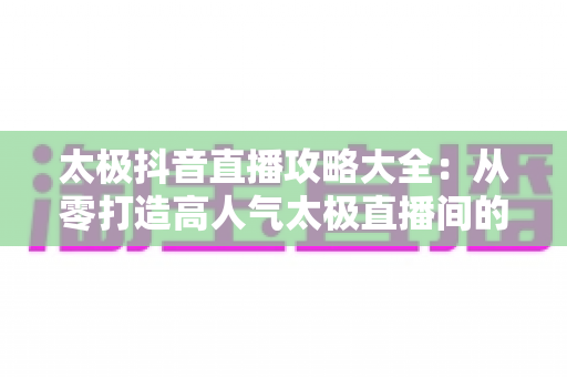 太极抖音直播攻略大全：从零打造高人气太极直播间的实战秘籍