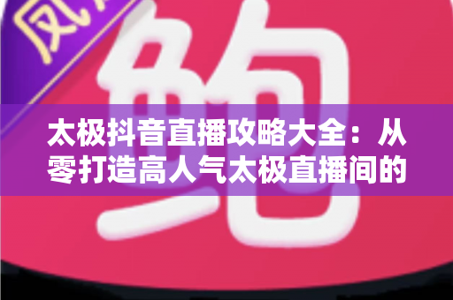 太极抖音直播攻略大全：从零打造高人气太极直播间的实战秘籍