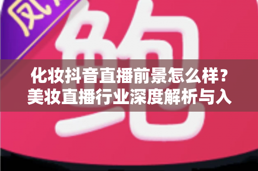 化妆抖音直播前景怎么样?美妆直播行业深度解析与入行指南 化妆抖音直播前景怎么样?美妆直播行业深度解析与入行指南