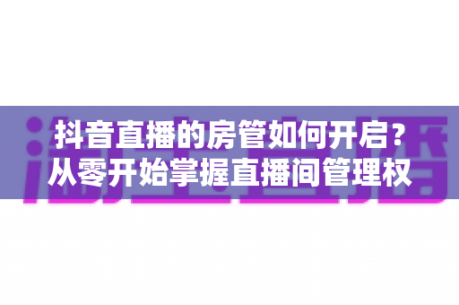 抖音直播的房管如何开启？从零开始掌握直播间管理权限的完整指南