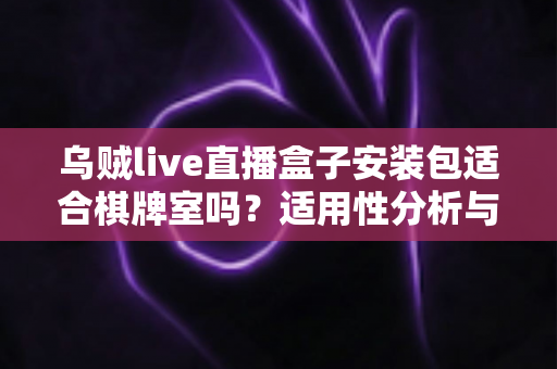 乌贼live直播盒子安装包适合棋牌室吗？适用性分析与合规使用全指南