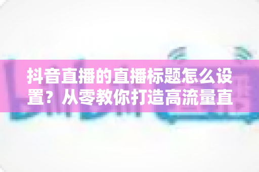 抖音直播的直播标题怎么设置？从零教你打造高流量直播标题的完整指南