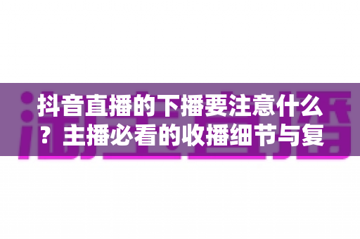 抖音直播的下播要注意什么？主播必看的收播细节与复盘运营全攻略