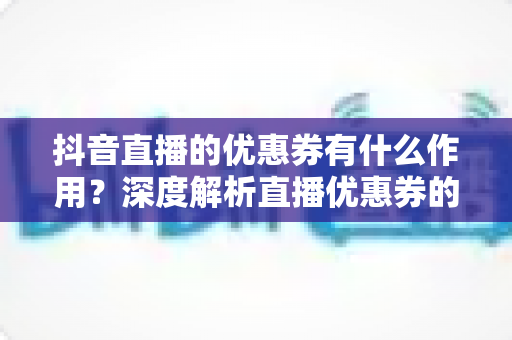 抖音直播的优惠券有什么作用？深度解析直播优惠券的营销价值与实战玩法