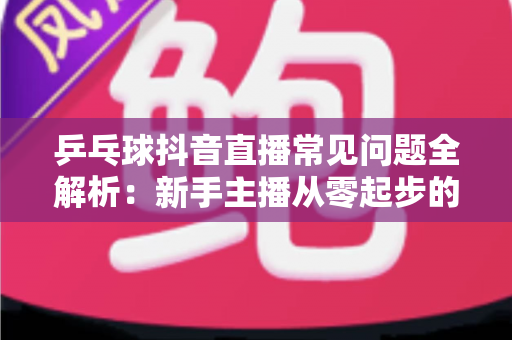 乒乓球抖音直播常见问题全解析：新手主播从零起步的避坑与涨粉实战指南