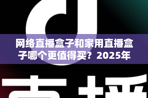 网络直播盒子和家用直播盒子哪个更值得买?2025年最新选购攻略与避坑指南全解析 网络直播盒子和家用直播盒子哪个更值得买?2025年最新选购攻略与避坑指南全解析