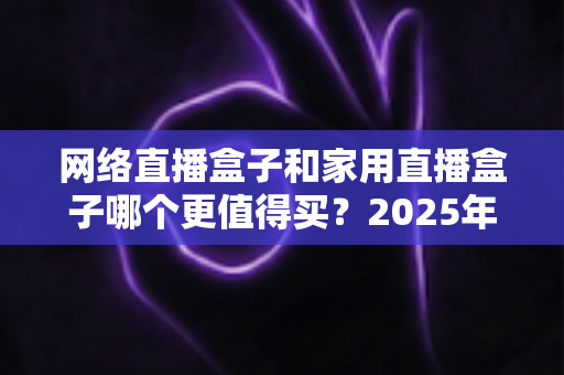 网络直播盒子和家用直播盒子哪个更值得买？2025年最新选购攻略与避坑指南全解析