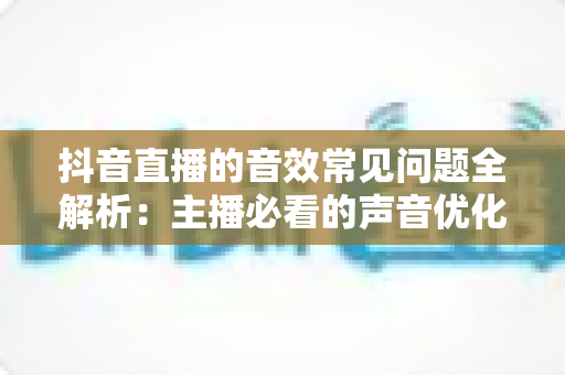 抖音直播的音效常见问题全解析:主播必看的声音优化实用指南 抖音直播的音效常见问题全解析:主播必看的声音优化实用指南