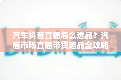 汽车抖音直播怎么选品？汽后市场直播带货选品全攻略与实操避坑指南