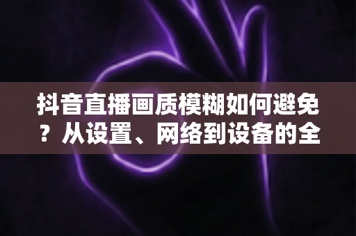 抖音直播画质模糊如何避免?从设置、网络到设备的全维度清晰度提升指南 抖音直播画质模糊如何避免?从设置、网络到设备的全维度清晰度提升指南