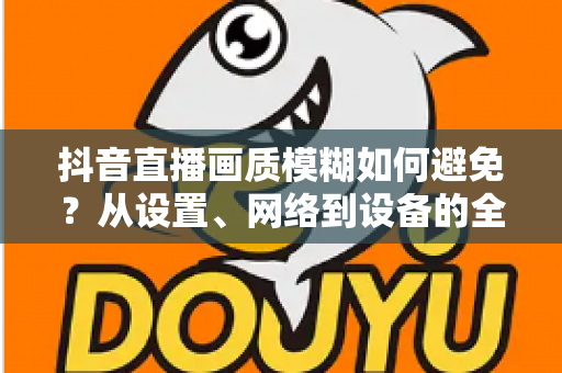 抖音直播画质模糊如何避免?从设置、网络到设备的全维度清晰度提升指南 抖音直播画质模糊如何避免?从设置、网络到设备的全维度清晰度提升指南