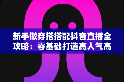 新手做穿搭搭配抖音直播全攻略：零基础打造高人气高转化穿搭直播间的实用指南