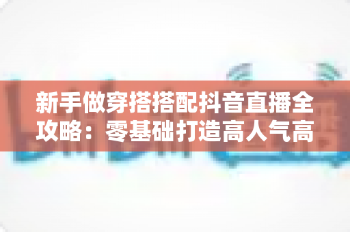 新手做穿搭搭配抖音直播全攻略：零基础打造高人气高转化穿搭直播间的实用指南