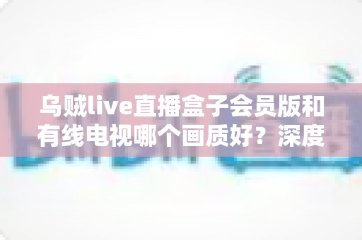 乌贼live直播盒子会员版和有线电视哪个画质好？深度解析清晰度、码率与观影体验，帮你选出最合适的家庭观影方案