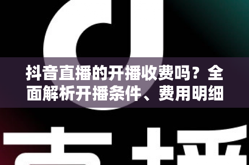 抖音直播的开播收费吗?全面解析开播条件、费用明细与变现攻略 抖音直播的开播收费吗?全面解析开播条件、费用明细与变现攻略