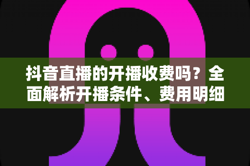 抖音直播的开播收费吗?全面解析开播条件、费用明细与变现攻略 抖音直播的开播收费吗?全面解析开播条件、费用明细与变现攻略