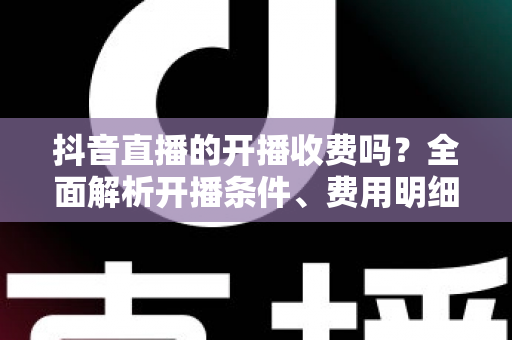 抖音直播的开播收费吗?全面解析开播条件、费用明细与变现攻略 抖音直播的开播收费吗?全面解析开播条件、费用明细与变现攻略