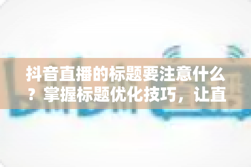 抖音直播的标题要注意什么？掌握标题优化技巧，让直播间流量翻倍的完整指南