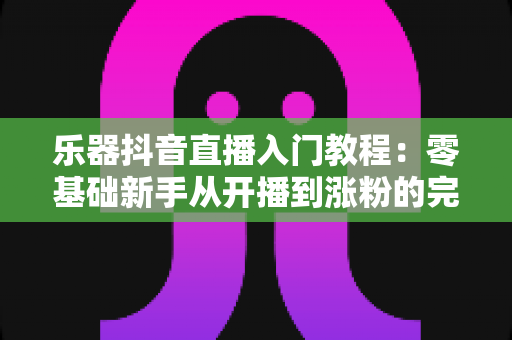 乐器抖音直播入门教程：零基础新手从开播到涨粉的完整实操指南