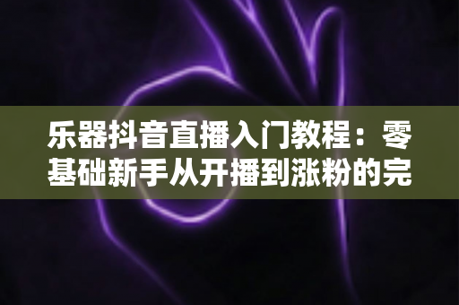 乐器抖音直播入门教程：零基础新手从开播到涨粉的完整实操指南