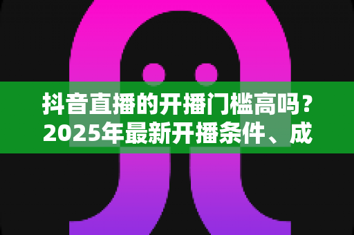 抖音直播的开播门槛高吗?2025年最新开播条件、成本与新手入驻全解析 抖音直播的开播门槛高吗?2025年最新开播条件、成本与新手入驻全解析